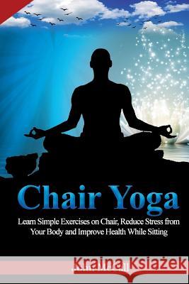 Chair Yoga: Learn Simple Exercises on Chair, Reduce Stress from Your Body and Improve Health While Sitting John McCall 9781718993471