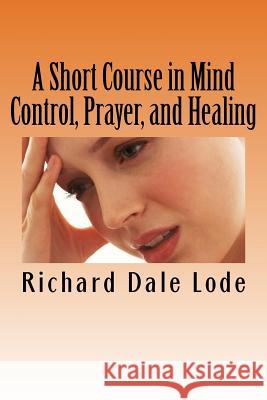 A Short Course in Mind Control, Prayer, and Healing: How to grow younger, be Healthy, and live happily wherever you may find yourself. Lode, Richard Dale 9781719015219