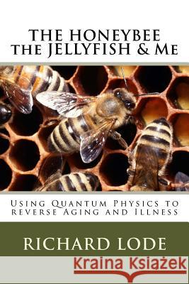 THE HONEYBEE the JELLYFISH & Me: How to use Quantum Physics to Reverse Aging and Illness Lode, Richard Dale 9781719053242