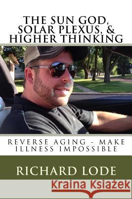 THE SUN GOD, SOLAR PLEXUS, and HIGHER THINKING: Reverse Aging and Make Illness Impossible Lode, Richard Dale 9781719090063