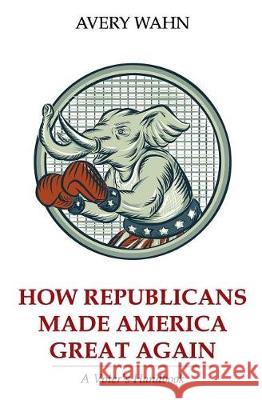 How Republicans Made America Great Again: A Voter's Handbook Avery Wahn 9781719107914