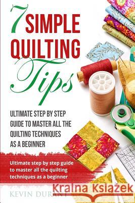 7 simple quilting tips: Ultimate step by step guide to master all the quilting techniques as a beginner Durant, Kevin 9781719114134
