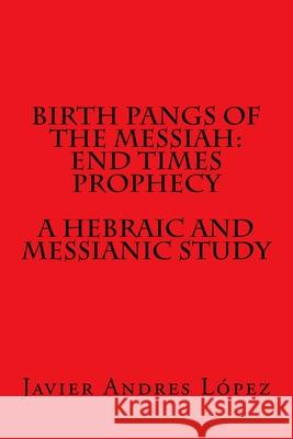Birth Pangs of the Messiah: End Times Prophecy - A Hebraic and Messianic Study Javier Andres Lopez 9781719185158