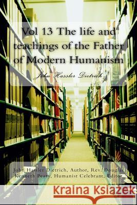 Vol 13 The life and teachings of the Father of Modern Humanism: John Hassler Dietrich Dietrich, John Hassler 9781719189149 Createspace Independent Publishing Platform