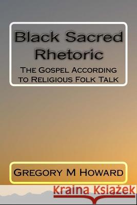 Black Sacred Rhetoric: The Gospel According to Religious Folk Talk Dr Gregory M. Howard 9781719228381 Createspace Independent Publishing Platform