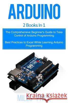 Arduino: 2 Books in 1: The Comprehensive Beginner's Guide to Take Control of Arduino Programming & Best Practices to Excel Whil Miles Price 9781719310819 Createspace Independent Publishing Platform