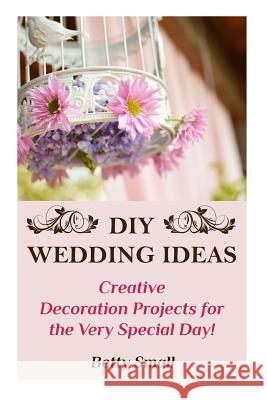 DIY Wedding Ideas: Creative Decoration Projects for the Very Special Day! Betty Small 9781719352956 Createspace Independent Publishing Platform