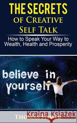 The Secrets of Creative Self Talk: How to Speak Your Way to Wealth, Health, and Prosperity Thomas Fisher 9781719361774 Createspace Independent Publishing Platform