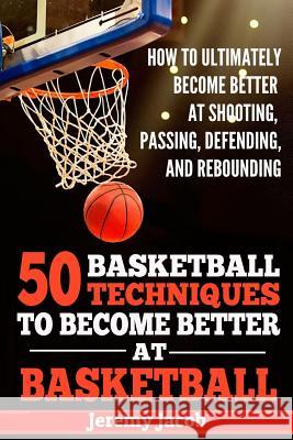 How To Ultimately Become Better At Shooting, Passing, Defending, and: 50 Basketball Techiqunes To Become Better At Basketball Jacob, Jeremy 9781719439930 Createspace Independent Publishing Platform