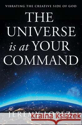 The Universe Is at Your Command: Vibrating the Creative Side of God Jeremy Lopez 9781719441223