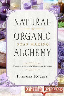 Natural & Organic Soap Making Alchemy: Hobby to a Successful Homebased Business Theresa Rogers 9781719447782