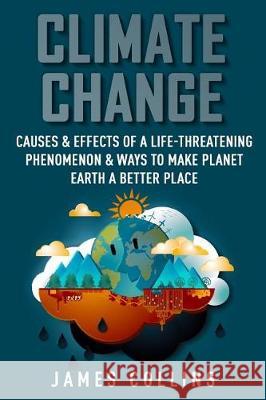 Climate Change: Causes & Effects Of A Life-Threatening Phenomenon & Ways To Make Planet Earth A Better Place Collins, James 9781719556460