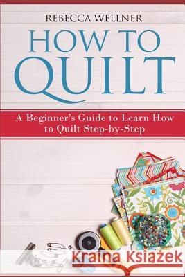 How to Quilt: A Beginner's Guide to Learn How to Quilt Step-by-Step Wellner, Rebecca 9781719849630 Independently Published