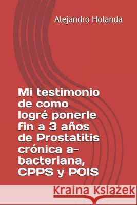 Mi Testimonio de Como Logré Ponerle Fin a 3 Años de Prostatitis Crónica A- Bacteriana, Cpps Y Pois Holanda, Alejandro 9781719864701