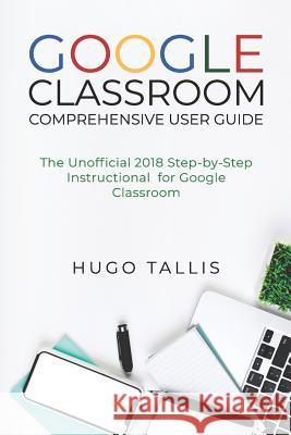 Google Classroom Comprehensive User Guide: The Unofficial 2018 Step-by-Step Instructional for Google Classroom Tallis, Hugo 9781719932561 Independently Published