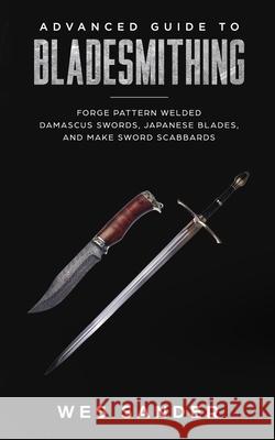 Advanced Guide to Bladesmithing: Forge Pattern Welded Damascus Swords, Japanese Blades, and Make Sword Scabbards Wes Sander 9781720023722 Independently Published