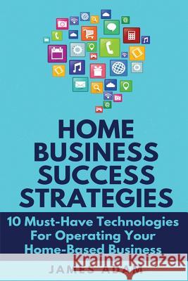 Home Business Success Strategies: 10 Must-Have Technologies for Operating Your Home-Based Business James Adam 9781720047049 Independently Published