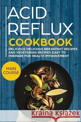 Acid Reflux Cookbook: Main Course - Delicious Breakfast Recipes and Vegetarian Recipes Easy to Prepare for Health Improvement (Gerd and Lpr Noah Jerris 9781720171379 Independently Published