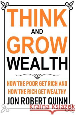 Think And Grow Wealth: How the Poor Get Rich And How the Rich Get Wealthy Jon Robert Quinn 9781720180760 Independently Published