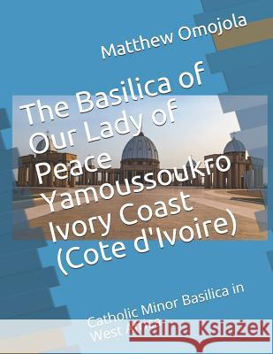 The Basilica of Our Lady of Peace Yamoussoukro Ivory Coast (Cote d'Ivoire): Catholic Minor Basilica in West Africa Matthew F. Omojola 9781720222828 Independently Published