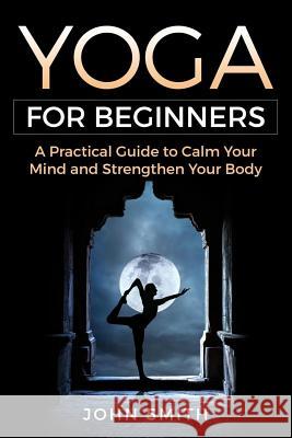 Yoga for Beginners: A Practical Guide to Calm Your Mind and Strengthen Your Body John Smith 9781720250746