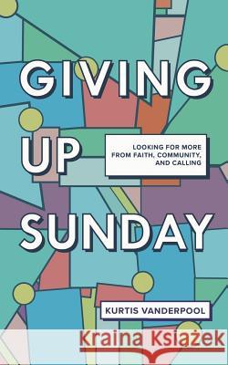 Giving Up Sunday: Looking for More from Faith, Community, and Calling Kurtis Vanderpool 9781720297222