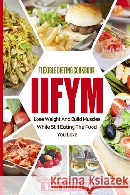 Iifym & Flexible Dieting Cookbook: Lose Weight and Build Muscles While Still Eating the Food You Love (Macro Diet) Mark Matthews 9781720326021