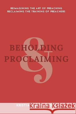 Beholding and Proclaiming: Reimagining the Art of Preaching Reclaiming the Training of Preachers Kristian David Hernandez 9781720355397