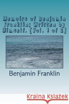 Memoirs of Benjamin Franklin; Written by Himself. [Vol. 1 of 2] Benjamin Franklin 9781720412465