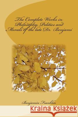 The Complete Works in Philosophy, Politics and Morals of the late Dr. Benjami Benjamin Franklin 9781720412618