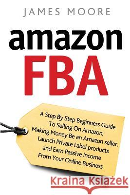 Amazon FBA: A Step by Step Beginner's Guide To Selling on Amazon, Making Money, Be an Amazon Seller, Launch Private Label Products Moore, James 9781720496632