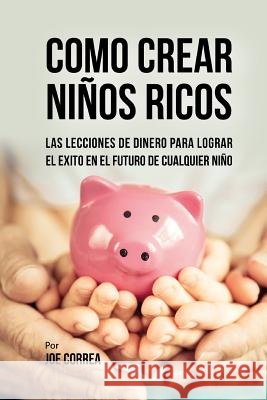 Como Crear Niños Ricos: Las Lecciones De Dinero Para Lograr el Éxito en el Futuro De Cualquier Niño Correa, Joe 9781720552840 Createspace Independent Publishing Platform