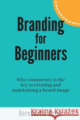 Branding for Beginners: Why consistency is the key to creating and maintaining a brand image Bernadette Geyer 9781720553601