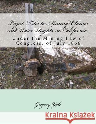 Legal Title to Mining Claims and Water Rights in California: Under the Mining Law of Congress, of July 1866 Gregory Yale Kerby Jackson 9781720564775 Createspace Independent Publishing Platform