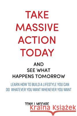 Take Massive Action Today & See What Happens Tomorrow: Learn How to Build a Lifestyle Where You Can Do Whatever You Want, Wherever You Want Tony J. McCabe 9781720666646