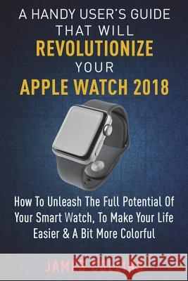 A Handy User's Guide That Will Revolutionize Your Apple Watch 2018: How To Unleash The Full Potential Of Your Apple Watch, To Make Your Life Easier & Collins, James 9781720709503 Createspace Independent Publishing Platform