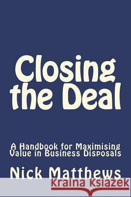 Closing the Deal: A Handbook for Maximising Value in Business Disposals Mr Nicholas J. Matthews 9781720711568