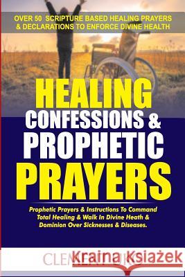 Healing Confessions & Prophetic Prayers: Prophetic Prayers & Instructions to Command Total Healing & Walk in Divine Health & Dominion over Sicknesses Uko, Clement 9781720786573