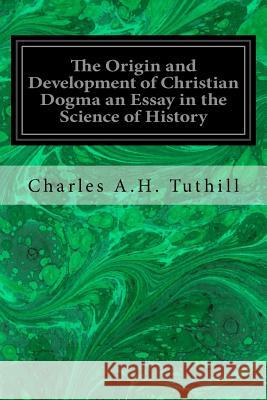 The Origin and Development of Christian Dogma an Essay in the Science of History Charles A. H. Tuthill 9781720807711 Createspace Independent Publishing Platform