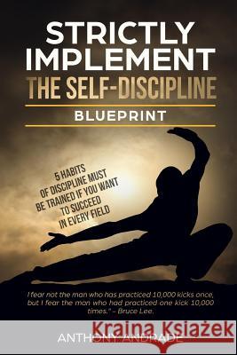 Strictly Implement The Self - Discipline Blueprint: 5 Habits of Discipline Must Be Trainned If You Want to Succeed In Every Field. Andrade, Anthony 9781720842590 Createspace Independent Publishing Platform