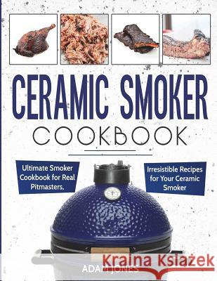Ceramic Smoker Cookbook: Ultimate Smoker Cookbook for Real Pitmasters, Irresistible Recipes for Your Ceramic Smoker Adam Jones 9781720902850