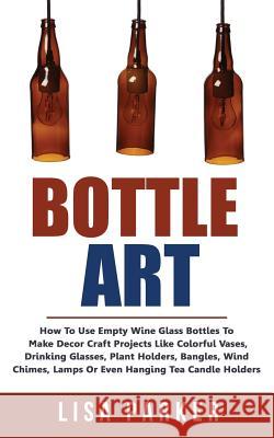 Bottle Art: How To Use Empty Wine Glass Bottles To Make Decor Craft Projects Like Colorful Vases, Drinking Glasses, Plant Holders, Parker, Lisa 9781720927587 Createspace Independent Publishing Platform
