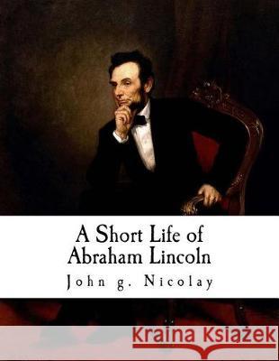 A Short Life of Abraham Lincoln: Condensed from Nicolay & Hay's Abraham Lincoln: A History John G. Nicolay 9781721012053