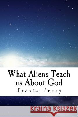 What Aliens Teach us About God: Christian Theological Observations Inspired by Science Fiction Travis T. Perry 9781721080007 Createspace Independent Publishing Platform