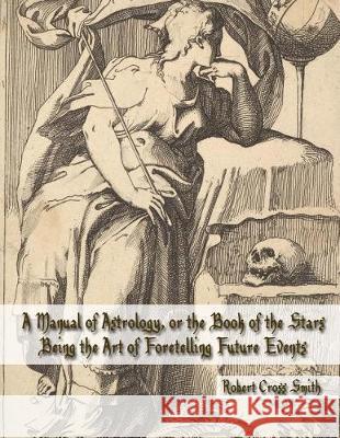 A Manual of Astrology, or the Book of the Stars: Being the Art of Foretelling Future Events Robert Cross Smith 