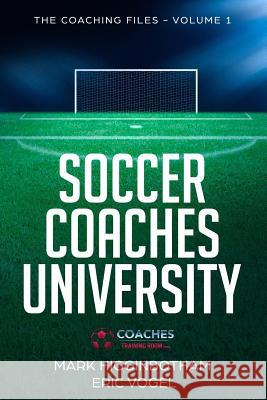 Soccer Coaches University: The Coaching Files Volume 1 Eric Vogel Mark Higginbotham 9781721136032