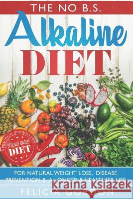 The No B.S. Alkaline Diet: A Practical Guide to This Science Based Diet for Natural Weight Loss, Disease Prevention & a Longer & Healthier Life. Felicia Gordon 9781721143740