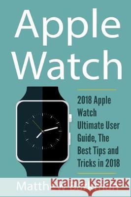 Apple Watch: 2018 Apple Watch Ultimate User Guide, the Best Tips and Tricks in 2018 Matthew Barkman 9781721235292 