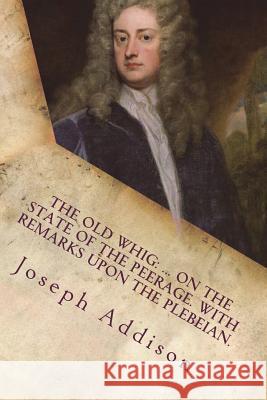 The old whig: ... On the state of the peerage. With remarks upon the Plebeian. Addison, Joseph 9781721240739 Createspace Independent Publishing Platform