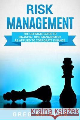 Risk Management: The Ultimate Guide to Financial Risk Management as Applied to Corporate Finance Greg Shields 9781721246786 Createspace Independent Publishing Platform